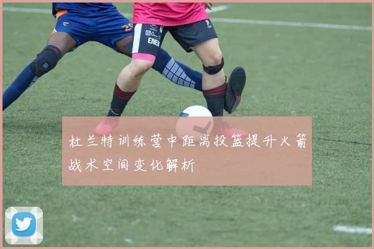 杜兰特训练营中距离投篮提升火箭战术空间变化解析