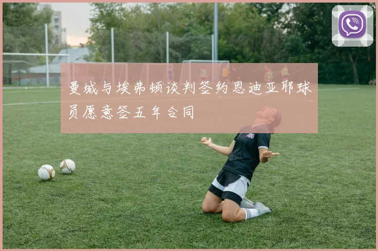 曼城与埃弗顿谈判签约恩迪亚耶球员愿意签五年合同