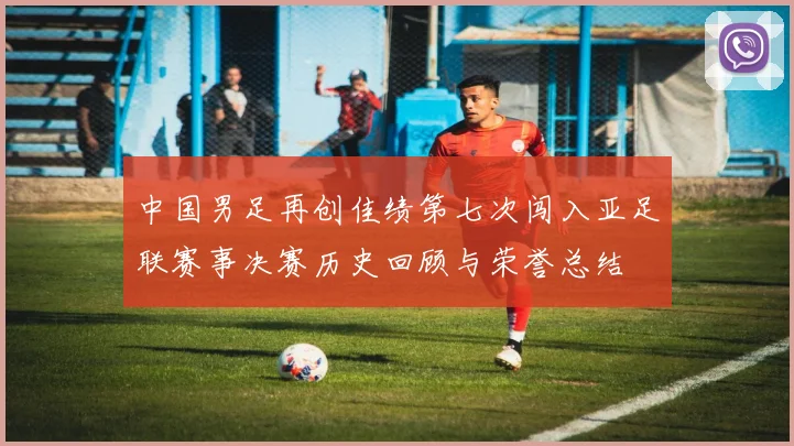 中国男足再创佳绩第七次闯入亚足联赛事决赛历史回顾与荣誉总结