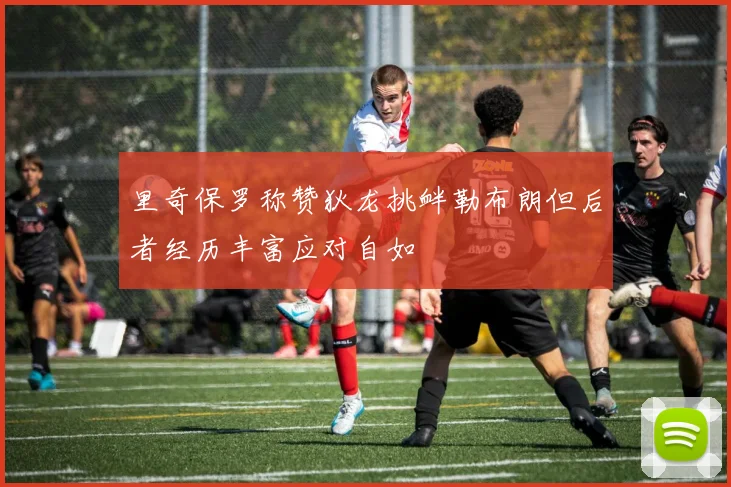 里奇保罗称赞狄龙挑衅勒布朗但后者经历丰富应对自如