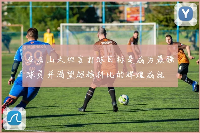 亚历山大坦言打球目标是成为最强球员并渴望超越科比的辉煌成就