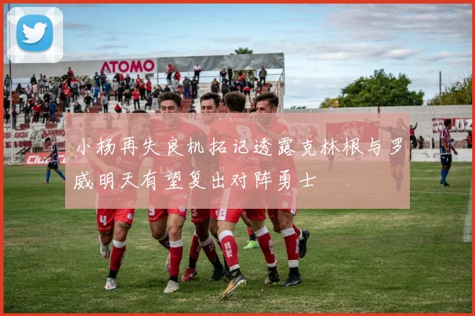 小杨再失良机拓记透露克林根与罗威明天有望复出对阵勇士