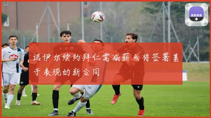诺伊尔续约拜仁需减薪或将签署基于表现的新合同