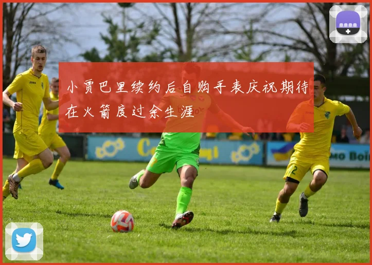 小贾巴里续约后自购手表庆祝期待在火箭度过余生涯