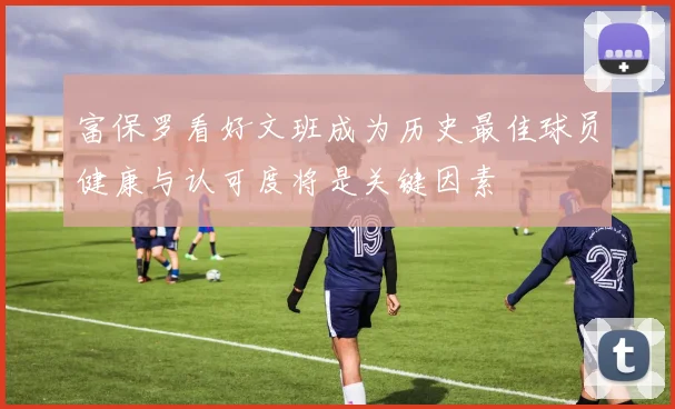 富保罗看好文班成为历史最佳球员健康与认可度将是关键因素