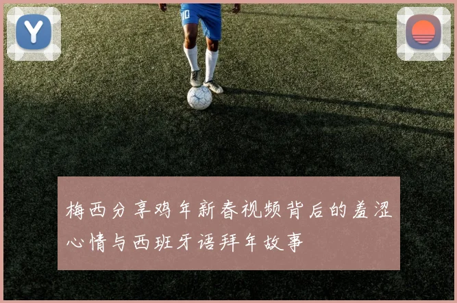 梅西分享鸡年新春视频背后的羞涩心情与西班牙语拜年故事