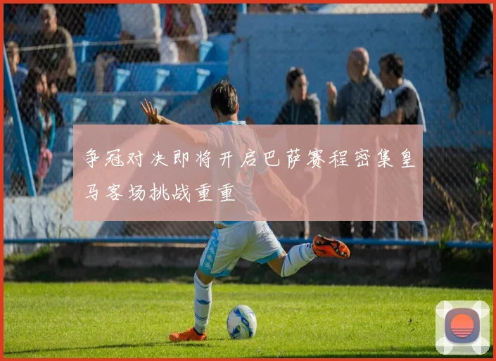 争冠对决即将开启巴萨赛程密集皇马客场挑战重重