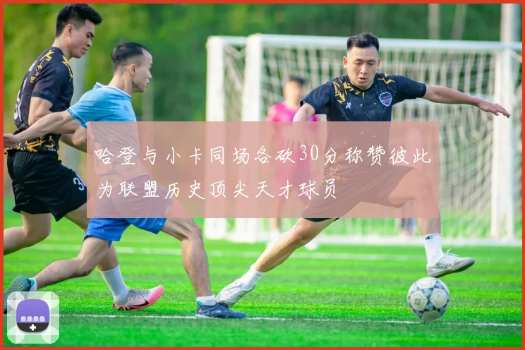 哈登与小卡同场各砍30分称赞彼此为联盟历史顶尖天才球员